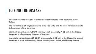 TO FIND THE DISEASE
Different enzymes are used to detect different diseases, some examples are as
follows
The normal level of amylase enzyme is 80-180 units, and this level increases in acute
inflammation of the pancreas.
Alanine transaminase ALT, SGPT enzyme, which is normally 7-56 units in the blood,
increases in inflammatory diseases of the liver.
Aspartate transaminase AST, SGOT are normally 5-40 units in the blood, the amount
increases in acute inflammatory bowel disease, heart attack, and kidney disease.
 