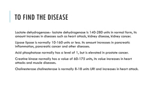 TO FIND THE DISEASE
Lactate dehydrogenase:- lactate dehydrogenase is 140-280 units in normal form, its
amount increases in diseases such as heart attack, kidney disease, kidney cancer.
Lipase lipase is normally 10-160 units or less. Its amount increases in pancreatic
inflammation, pancreatic cancer and other diseases.
Acid phosphatase normally has a level of 1, but is elevated in prostate cancer.
Creatine kinase normally has a value of 60-175 units, its value increases in heart
attacks and muscle diseases.
Cholinesterase cholinesterase is normally 8-18 units URI and increases in heart attack.
 