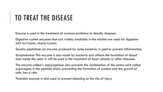 TO TREAT THE DISEASE
Enzyme is used in the treatment of common problems to deadly diseases.
Digestive system enzymes that are widely available in the market are used for digestion
such as trypsin, chymo trypsin.
Seratio peptidase, an enzyme produced by some bacteria, is used to prevent inflammation.
Streptokinase This enzyme is also made by bacteria and affects the formation of blood
clots inside the veins. It will be used in the treatment of heart attacks or other diseases.
The enzyme called L asparaginase also prevents the combination of the amino acid called
asparagine in the peptide chain, preventing the formation of protein and the growth of
cells. has a role
Thrombin enzyme is also used to prevent bleeding at the site of injury
 