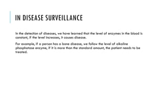 IN DISEASE SURVEILLANCE
In the detection of diseases, we have learned that the level of enzymes in the blood is
constant, if the level increases, it causes disease.
For example, if a person has a bone disease, we follow the level of alkaline
phosphatase enzyme, if it is more than the standard amount, the patient needs to be
treated.
 