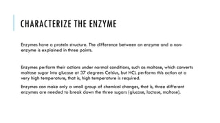 CHARACTERIZE THE ENZYME
Enzymes have a protein structure. The difference between an enzyme and a non-
enzyme is explained in three points.
Enzymes perform their actions under normal conditions, such as maltose, which converts
maltose sugar into glucose at 37 degrees Celsius, but HCL performs this action at a
very high temperature, that is, high temperature is required.
Enzymes can make only a small group of chemical changes, that is, three different
enzymes are needed to break down the three sugars (glucose, lactose, maltose).
 