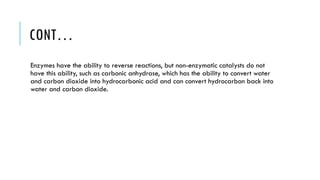 CONT…
Enzymes have the ability to reverse reactions, but non-enzymatic catalysts do not
have this ability, such as carbonic anhydrase, which has the ability to convert water
and carbon dioxide into hydrocarbonic acid and can convert hydrocarbon back into
water and carbon dioxide.
 
