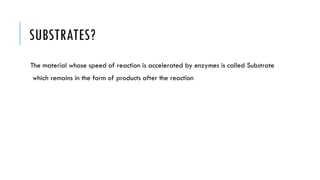 SUBSTRATES?
The material whose speed of reaction is accelerated by enzymes is called Substrate
which remains in the form of products after the reaction
 