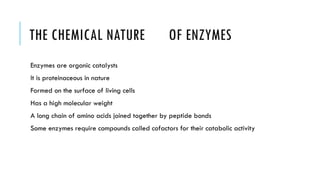 THE CHEMICAL NATURE OF ENZYMES
Enzymes are organic catalysts
It is proteinaceous in nature
Formed on the surface of living cells
Has a high molecular weight
A long chain of amino acids joined together by peptide bonds
Some enzymes require compounds called cofactors for their catabolic activity
 