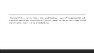 oPolymeric NPs shows increase in size by cleave substrates trigger enzymes. A hydrophobic block and
a hydrophilic peptide were integrated into copolymers to prepare micelles. Micelles passively diffused
into tumors and accessed to overexpressed enzymes.
 