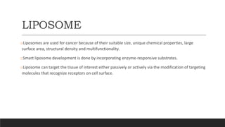 LIPOSOME
oLiposomes are used for cancer because of their suitable size, unique chemical properties, large
surface area, structural density and multifunctionality.
oSmart liposome development is done by incorporating enzyme-responsive substrates.
oLiposome can target the tissue of interest either passively or actively via the modification of targeting
molecules that recognize receptors on cell surface.
 
