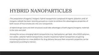 HYBRID NANOPARTICLES
oThe preparation of organic/ inorganic hybrid nanoparticles composed of organic polymers and/ of
inorganic colloids has been recently pursued as a route to combine the advantageous properties of
both classes of macromolecules into one nanoparticle.
oA hybrid design (core and shell structure) could take advantages of both organic/inorganic materials
in the core and shell.
oAmong the various emerging hybrid nanoparticles (e.g. lipid-polymer, gel-lipid, silica (SiO2)-polymer,
iron oxides- polymer hybrid nanoparticle), enzyme-responsive hybrid nanoparticle are gaining
increasing attraction as a new platform for drug delivery because their enzymatic properties can be
engineered according to interest.
 