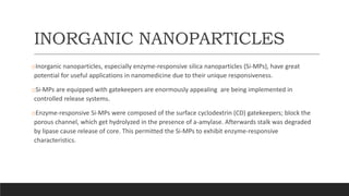 INORGANIC NANOPARTICLES
oInorganic nanoparticles, especially enzyme-responsive silica nanoparticles (Si-MPs), have great
potential for useful applications in nanomedicine due to their unique responsiveness.
oSi-MPs are equipped with gatekeepers are enormously appealing are being implemented in
controlled release systems.
oEnzyme-responsive Si-MPs were composed of the surface cyclodextrin (CD) gatekeepers; block the
porous channel, which get hydrolyzed in the presence of a-amylase. Afterwards stalk was degraded
by lipase cause release of core. This permitted the Si-MPs to exhibit enzyme-responsive
characteristics.
 