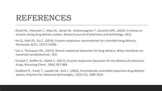 REFERENCES
•Ahad HA., Haranath C., Vikas SS., Varam NJ., Ksheerasagrare T., Gorantla SPR., (2021), A review on
enzyme acting drug delivery system, Research journal of pharmacy and technology, 14(1).
•Hu Q., Katti PS., Gu Z., (2014), Enzyme-responsive nanomaterials for controlled drug delivery,
Nanoscale, 6(21), 12273-12286.
•Lee Y., Thompson DH., (2017), Stimuli-responsive liposomes for drug delivery, Wiley interdiscip rev
nanomed nanobiotechnol., 9(5).
•Fouladi F., Steffen KJ., Mallik S., (2017), Enzyme-responsive liposomes for the delivery of anticancer
drugs, Bioconjug Chem., 28(4), 857-868.
•Goldbart R., Traitel T., Lapidot SA., Kost J., (2002), Enzymatically controlled responsive drug delivery
sytems, Polymers for advanced technologies, 13(10-12), 1006-1018.
 