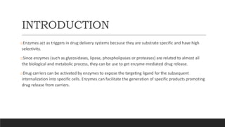 INTRODUCTION
oEnzymes act as triggers in drug delivery systems because they are substrate specific and have high
selectivity.
oSince enzymes (such as glycosidases, lipase, phospholipases or proteases) are related to almost all
the biological and metabolic process, they can be use to get enzyme-mediated drug release.
oDrug carriers can be activated by enzymes to expose the targeting ligand for the subsequent
internalization into specific cells. Enzymes can facilitate the generation of specific products promoting
drug release from carriers.
 