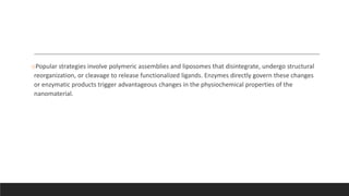 oPopular strategies involve polymeric assemblies and liposomes that disintegrate, undergo structural
reorganization, or cleavage to release functionalized ligands. Enzymes directly govern these changes
or enzymatic products trigger advantageous changes in the physiochemical properties of the
nanomaterial.
 