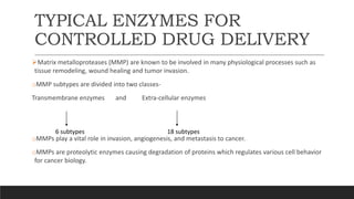 TYPICAL ENZYMES FOR
CONTROLLED DRUG DELIVERY
Matrix metalloproteases (MMP) are known to be involved in many physiological processes such as
tissue remodeling, wound healing and tumor invasion.
oMMP subtypes are divided into two classes-
Transmembrane enzymes and Extra-cellular enzymes
oMMPs play a vital role in invasion, angiogenesis, and metastasis to cancer.
oMMPs are proteolytic enzymes causing degradation of proteins which regulates various cell behavior
for cancer biology.
6 subtypes 18 subtypes
 