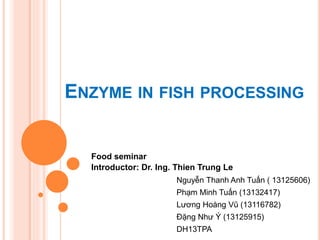 ENZYME IN FISH PROCESSING
Nguyễn Thanh Anh Tuấn ( 13125606)
Phạm Minh Tuấn (13132417)
Lương Hoàng Vũ (13116782)
Đặng Như Ý (13125915)
DH13TPA
Food seminar
Introductor: Dr. Ing. Thien Trung Le
 