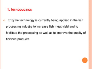 1. INTRODUCTION
 Enzyme technology is currently being applied in the fish
processing industry to increase fish meat yield and to
facilitate the processing as well as to improve the quality of
finished products.
 