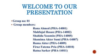 WELCOME TO OUR
PRESENTATION
Group no: 01
 Group members:
Rana Ahmed (PHA-14001)
Mahfujul Hasan (PHA-14002)
Shahida Yeasmin (PHA-14005)
Shamima Akter Sumi (PHA-14007)
Ruma Akter (PHA-14009)
Firuz Fatema Pria (PHA-14010)
Ratna Sarker (PHA-14011)
 