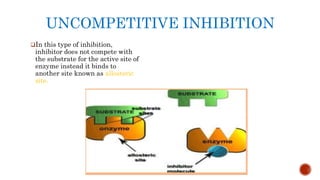 UNCOMPETITIVE INHIBITION
In this type of inhibition,
inhibitor does not compete with
the substrate for the active site of
enzyme instead it binds to
another site known as allosteric
site.
 