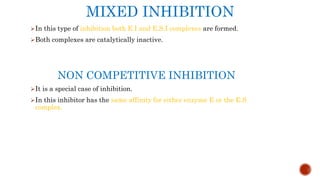 MIXED INHIBITION
In this type of inhibition both E.I and E.S.I complexes are formed.
Both complexes are catalytically inactive.
NON COMPETITIVE INHIBITION
It is a special case of inhibition.
In this inhibitor has the same affinity for either enzyme E or the E.S
complex.
 