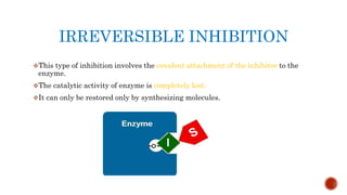 IRREVERSIBLE INHIBITION
This type of inhibition involves the covalent attachment of the inhibitor to the
enzyme.
The catalytic activity of enzyme is completely lost.
It can only be restored only by synthesizing molecules.
 