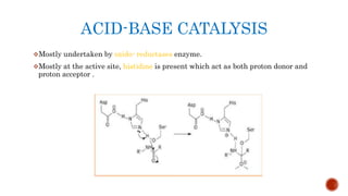 ACID-BASE CATALYSIS
Mostly undertaken by oxido- reductases enzyme.
Mostly at the active site, histidine is present which act as both proton donor and
proton acceptor .
 