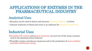 APPLICATIONS OF ENZYMES IN THE
PHARMACEUTICAL INDUSTRY
Analytical Uses
Enzymes can be used to detect and measure amounts of glucose in blood.
Amount of glucose in blood and urine is an indicator for diagnosis of diabetes.
Industrial Uses
Penicillin G/V acylase and glucose isomerase are just two of the many enzymes
used in the pharmaceutical industry.
Penicillin acylase and glucose isomerase aid in the production of semi synthetic
penicillin and fructose syrup.
 