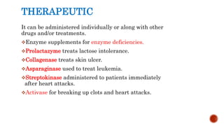 THERAPEUTIC
It can be administered individually or along with other
drugs and/or treatments.
Enzyme supplements for enzyme deficiencies.
Prolactazyme treats lactose intolerance.
Collagenase treats skin ulcer.
Asparaginase used to treat leukemia.
Streptokinase administered to patients immediately
after heart attacks.
Activase for breaking up clots and heart attacks.
 