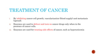 TREATMENT OF CANCER
i. By inhibiting cancer cell growth, vascularization (blood supply) and metastasis
(spread).
ii. Enzymes are used to deliver and turn on cancer drugs only when in the
presence of cancer cells.
iii. Enzymes are used for treating side effects of cancer, such as hyperuricemia
 