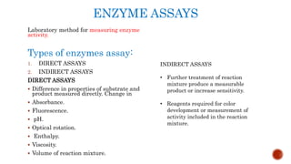 ENZYME ASSAYS
Laboratory method for measuring enzyme
activity.
Types of enzymes assay:
1. DIRECT ASSAYS
2. INDIRECT ASSAYS
DIRECT ASSAYS
 Difference in properties of substrate and
product measured directly. Change in
 Absorbance.
 Fluorescence.
 pH.
 Optical rotation.
 Enthalpy.
 Viscosity.
 Volume of reaction mixture.
INDIRECT ASSAYS
• Further treatment of reaction
mixture produce a measurable
product or increase sensitivity.
• Reagents required for color
development or measurement of
activity included in the reaction
mixture.
 