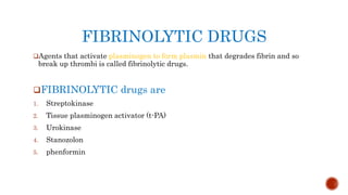 FIBRINOLYTIC DRUGS
Agents that activate plasminogen to form plasmin that degrades fibrin and so
break up thrombi is called fibrinolytic drugs.
FIBRINOLYTIC drugs are
1. Streptokinase
2. Tissue plasminogen activator (t-PA)
3. Urokinase
4. Stanozolon
5. phenformin
 