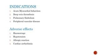 INDICATIONS
1. Acute Myocardial Infarction
2. Deep vein thrombosis
3. Pulmonary Embolism
4. Peripheral vascular disease
Adverse effects
1. Haemorrage
2. Hypotension
3. Allergic reaction
4. Cardiac arrhythmia
 