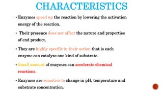 CHARACTERISTICS
 Enzymes speed up the reaction by lowering the activation
energy of the reaction.
 Their presence does not affect the nature and properties
of end product.
 They are highly specific in their action that is each
enzyme can catalyze one kind of substrate.
 Small amount of enzymes can accelerate chemical
reactions.
 Enzymes are sensitive to change in pH, temperature and
substrate concentration.
 