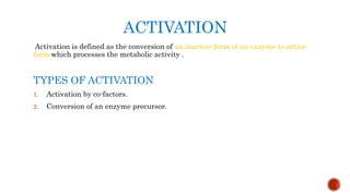 ACTIVATION
Activation is defined as the conversion of an inactive form of an enzyme to active
form which processes the metabolic activity .
TYPES OF ACTIVATION
1. Activation by co-factors.
2. Conversion of an enzyme precursor.
 