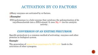 ACTIVATION BY CO FACTORS
Many enzymes are activated by co-factors.
Examples:
DNA polymerase is a holo-enzyme that catalyzes the polymerization of de
-oxyribonucleotide into a DNA strand. It uses Mg ++ ion for catalytic
activity .
CONVERSION OF AN ENZYME PRECURSOR
Specific proteolysis is a common method of activating enzymes and other
proteins in biological system.
Example:
The generation of pepsin from pepsinogen by HCl acid leads to the
activation of other zymogens.
 