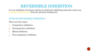 REVERSIBLE INHIBITION
It is an inhibition of enzyme activity in which the inhibiting molecular entity can
associate and dissociate from the proteins binding site.
TYPES OF REVERSIBLE INHIBITION
There are four types:
1. Competitive inhibition.
2. Uncompetitive inhibition.
3. Mixed inhibition.
4. Non-competitive inhibition
 