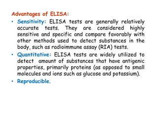 Advantages of ELISA:
• Sensitivity: ELISA tests are generally relatively
accurate tests. They are considered highly
sensitive and specific and compare favorably with
other methods used to detect substances in the
body, such as radioimmune assay (RIA) tests.
• Quantitative: ELISA tests are widely utilized to
detect amount of substances that have antigenic
properties, primarily proteins (as opposed to small
molecules and ions such as glucose and potassium).
• Reproducible.
 