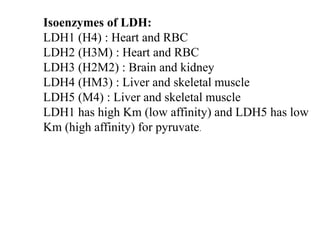 Isoenzymes of LDH:
LDH1 (H4) : Heart and RBC
LDH2 (H3M) : Heart and RBC
LDH3 (H2M2) : Brain and kidney
LDH4 (HM3) : Liver and skeletal muscle
LDH5 (M4) : Liver and skeletal muscle
LDH1 has high Km (low affinity) and LDH5 has low
Km (high affinity) for pyruvate.
 