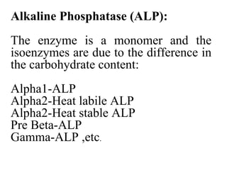 Alkaline Phosphatase (ALP):
The enzyme is a monomer and the
isoenzymes are due to the difference in
the carbohydrate content:
Alpha1-ALP
Alpha2-Heat labile ALP
Alpha2-Heat stable ALP
Pre Beta-ALP
Gamma-ALP ,etc.
 