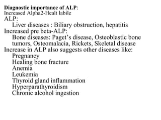 Diagnostic importance of ALP:
Increased Alpha2-Healt labile
ALP:
Liver diseases : Biliary obstruction, hepatitis
Increased pre beta-ALP:
Bone diseases: Paget’s disease, Osteoblastic bone
tumors, Osteomalacia, Rickets, Skeletal disease
Increase in ALP also suggests other diseases like:
Pregnancy
Healing bone fracture
Anemia
Leukemia
Thyroid gland inflammation
Hyperparathyroidism
Chronic alcohol ingestion
 