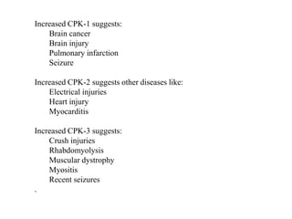 Increased CPK-1 suggests:
Brain cancer
Brain injury
Pulmonary infarction
Seizure
Increased CPK-2 suggests other diseases like:
Electrical injuries
Heart injury
Myocarditis
Increased CPK-3 suggests:
Crush injuries
Rhabdomyolysis
Muscular dystrophy
Myositis
Recent seizures
.
 