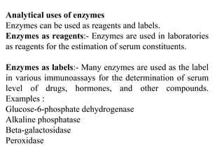 Analytical uses of enzymes
Enzymes can be used as reagents and labels.
Enzymes as reagents:- Enzymes are used in laboratories
as reagents for the estimation of serum constituents.
Enzymes as labels:- Many enzymes are used as the label
in various immunoassays for the determination of serum
level of drugs, hormones, and other compounds.
Examples :
Glucose-6-phosphate dehydrogenase
Alkaline phosphatase
Beta-galactosidase
Peroxidase
 