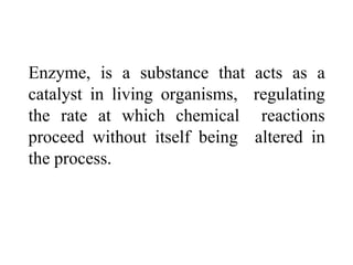 Enzyme, is a substance that acts as a
catalyst in living organisms, regulating
the rate at which chemical reactions
proceed without itself being altered in
the process.
 