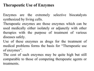 Therapeutic Use of Enzymes
Enzymes are the extremely selective biocatalysts
synthesized by living cells.
Therapeutic enzymes are those enzymes which can be
used medically either isolately or adjunctly with other
therapies with the purpose of treatment of various
diseases safely.
Use of these enzymes as drugs for the treatment of
medical problems forms the basis for “Therapeutic use
of enzymes”.
The cost of such enzymes may be quite high but still
comparable to those of competing therapeutic agents or
treatments.
 