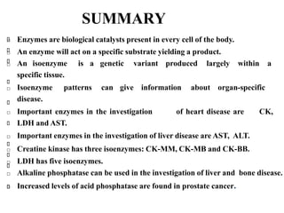 SUMMARY
□ Enzymes are biological catalysts present in every cell of the body.
□ An enzyme will act on a specific substrate yielding a product.
□ An isoenzyme is a genetic variant produced largely within a
specific tissue.
□ Isoenzyme patterns can give information about organ-specific
disease.
□ Important enzymes in the investigation of heart disease are CK,
LDH and AST.
□ Important enzymes in the investigation of liver disease are AST, ALT.
□ Creatine kinase has three isoenzymes: CK-MM, CK-MB and CK-BB.
□ LDH has five isoenzymes.
□ Alkaline phosphatase can be used in the investigation of liver and bone disease.
□ Increased levels of acid phosphatase are found in prostate cancer.
 