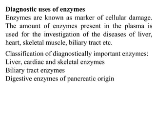 Diagnostic uses of enzymes
Enzymes are known as marker of cellular damage.
The amount of enzymes present in the plasma is
used for the investigation of the diseases of liver,
heart, skeletal muscle, biliary tract etc.
Classification of diagnostically important enzymes:
Liver, cardiac and skeletal enzymes
Biliary tract enzymes
Digestive enzymes of pancreatic origin
 