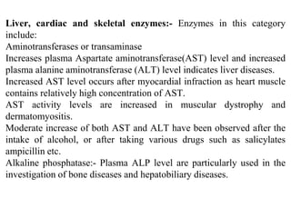 Liver, cardiac and skeletal enzymes:- Enzymes in this category
include:
Aminotransferases or transaminase
Increases plasma Aspartate aminotransferase(AST) level and increased
plasma alanine aminotransferase (ALT) level indicates liver diseases.
Increased AST level occurs after myocardial infraction as heart muscle
contains relatively high concentration of AST.
AST activity levels are increased in muscular dystrophy and
dermatomyositis.
Moderate increase of both AST and ALT have been observed after the
intake of alcohol, or after taking various drugs such as salicylates
ampicillin etc.
Alkaline phosphatase:- Plasma ALP level are particularly used in the
investigation of bone diseases and hepatobiliary diseases.
 