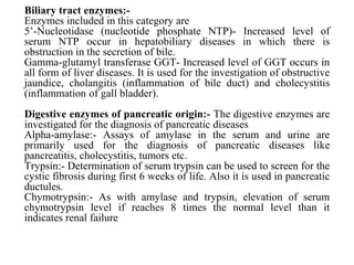 Biliary tract enzymes:-
Enzymes included in this category are
5’-Nucleotidase (nucleotide phosphate NTP)- Increased level of
serum NTP occur in hepatobiliary diseases in which there is
obstruction in the secretion of bile.
Gamma-glutamyl transferase GGT- Increased level of GGT occurs in
all form of liver diseases. It is used for the investigation of obstructive
jaundice, cholangitis (inflammation of bile duct) and cholecystitis
(inflammation of gall bladder).
Digestive enzymes of pancreatic origin:- The digestive enzymes are
investigated for the diagnosis of pancreatic diseases
Alpha-amylase:- Assays of amylase in the serum and urine are
primarily used for the diagnosis of pancreatic diseases like
pancreatitis, cholecystitis, tumors etc.
Trypsin:- Determination of serum trypsin can be used to screen for the
cystic fibrosis during first 6 weeks of life. Also it is used in pancreatic
ductules.
Chymotrypsin:- As with amylase and trypsin, elevation of serum
chymotrypsin level if reaches 8 times the normal level than it
indicates renal failure
 