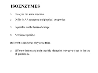 ISOENZYMES
□ Catalyze the same reaction.
□ Differ in AA sequence and physical properties
□ Separable on the basis of charge.
□ Are tissue specific.
Different Isoenzymes may arise from
□ different tissues and their specific detection may give clues to the site
of pathology.
 