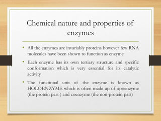Chemical nature and properties of
enzymes
• All the enzymes are invariably proteins however few RNA
molecules have been shown to function as enzyme
• Each enzyme has its own tertiary structure and specific
conformation which is very essential for its catalytic
activity
• The functional unit of the enzyme is known as
HOLOENZYME which is often made up of apoenzyme
(the protein part ) and coenzyme (the non-protein part)
 