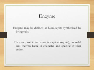 Enzyme
Enzyme may be defined as biocatalysts synthesized by
living cells.
They are protein in nature (except ribozyme), colloidal
and thermo liable in character and specific in their
action
 