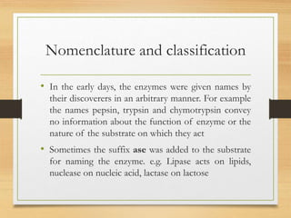 Nomenclature and classification
• In the early days, the enzymes were given names by
their discoverers in an arbitrary manner. For example
the names pepsin, trypsin and chymotrypsin convey
no information about the function of enzyme or the
nature of the substrate on which they act
• Sometimes the suffix ase was added to the substrate
for naming the enzyme. e.g. Lipase acts on lipids,
nuclease on nucleic acid, lactase on lactose
 