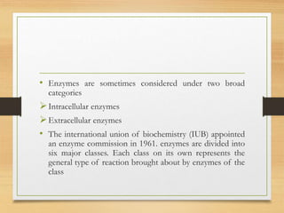 • Enzymes are sometimes considered under two broad
categories
Intracellular enzymes
Extracellular enzymes
• The international union of biochemistry (IUB) appointed
an enzyme commission in 1961. enzymes are divided into
six major classes. Each class on its own represents the
general type of reaction brought about by enzymes of the
class
 